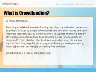 What is Crowdfunding?
So	
  many	
  deﬁniDons	
  …	
  

According	
  to	
  Wikipedia	
  –	
  crowdfunding	
  describes	
  the	
  collecDve	
  cooperaDon,	
  
a`enDon	
  and	
  trust	
  by	
  people	
  who	
  network	
  and	
  pool	
  their	
  money	
  and	
  other	
  
resources	
  together,	
  usually	
  via	
  the	
  Internet,	
  to	
  support	
  eﬀorts	
  iniDated	
  by	
  
other	
  people	
  or	
  organizaDons.	
  Crowdfunding	
  occurs	
  for	
  any	
  variety	
  of	
  
purposes,[1]	
  from	
  disaster	
  relief	
  to	
  ciDzen	
  journalism	
  to	
  arDsts	
  seeking	
  
support	
  from	
  fans,	
  to	
  poliDcal	
  campaigns,	
  to	
  funding	
  a	
  startup	
  company,	
  
movie	
  [2]	
  or	
  small	
  business[3]	
  or	
  creaDng	
  free	
  sodware.	
  
	
  
Crowdfunding	
  is	
  a	
  type	
  of	
  crowdsourcing.	
  




                                                       5	
  
 