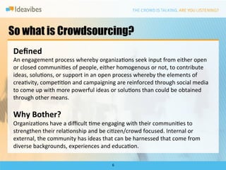 So what is Crowdsourcing?
Deﬁned	
  
An	
  engagement	
  process	
  whereby	
  organizaDons	
  seek	
  input	
  from	
  either	
  open	
  
or	
  closed	
  communiDes	
  of	
  people,	
  either	
  homogenous	
  or	
  not,	
  to	
  contribute	
  
ideas,	
  soluDons,	
  or	
  support	
  in	
  an	
  open	
  process	
  whereby	
  the	
  elements	
  of	
  
creaDvity,	
  compeDDon	
  and	
  campaigning	
  are	
  reinforced	
  through	
  social	
  media	
  
to	
  come	
  up	
  with	
  more	
  powerful	
  ideas	
  or	
  soluDons	
  than	
  could	
  be	
  obtained	
  
through	
  other	
  means.	
  
	
  
Why	
  Bother?	
  
OrganizaDons	
  have	
  a	
  diﬃcult	
  Dme	
  engaging	
  with	
  their	
  communiDes	
  to	
  
strengthen	
  their	
  relaDonship	
  and	
  be	
  ciDzen/crowd	
  focused.	
  Internal	
  or	
  
external,	
  the	
  community	
  has	
  ideas	
  that	
  can	
  be	
  harnessed	
  that	
  come	
  from	
  
diverse	
  backgrounds,	
  experiences	
  and	
  educaDon.	
  	
  

                                                        6	
  
 