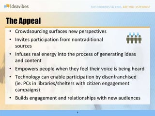 The Appeal4Crowdsourcing surfaces new perspectivesInvites participation from nontraditional sources Infuses real energy into the process of generating ideas and contentEmpowers people when they feel their voice is being heardTechnology can enable participation by disenfranchised (ie. PCs in libraries/shelters with citizen engagement campaigns)Builds engagement and relationships with new audiences