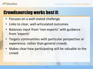 Crowdsourcing works best if:4Focuses on a well-stated challengeLinks to clear, well-articulated outcomesBalances input from ‘non-experts’ with guidance from ‘experts’Targets communities with particular perspective or experience, rather than general crowdsMakes clear how participating will be valuable to the crowd