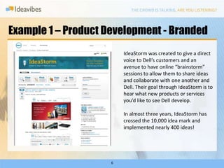 Example 1 – Product Development - BrandedIdeaStorm was created to give a direct voice to Dell’s customers and an avenue to have online “brainstorm” sessions to allow them to share ideas and collaborate with one another and Dell. Their goal through IdeaStorm is to hear what new products or services you’d like to see Dell develop.In almost three years, IdeaStorm has crossed the 10,000 idea mark and implemented nearly 400 ideas! 6