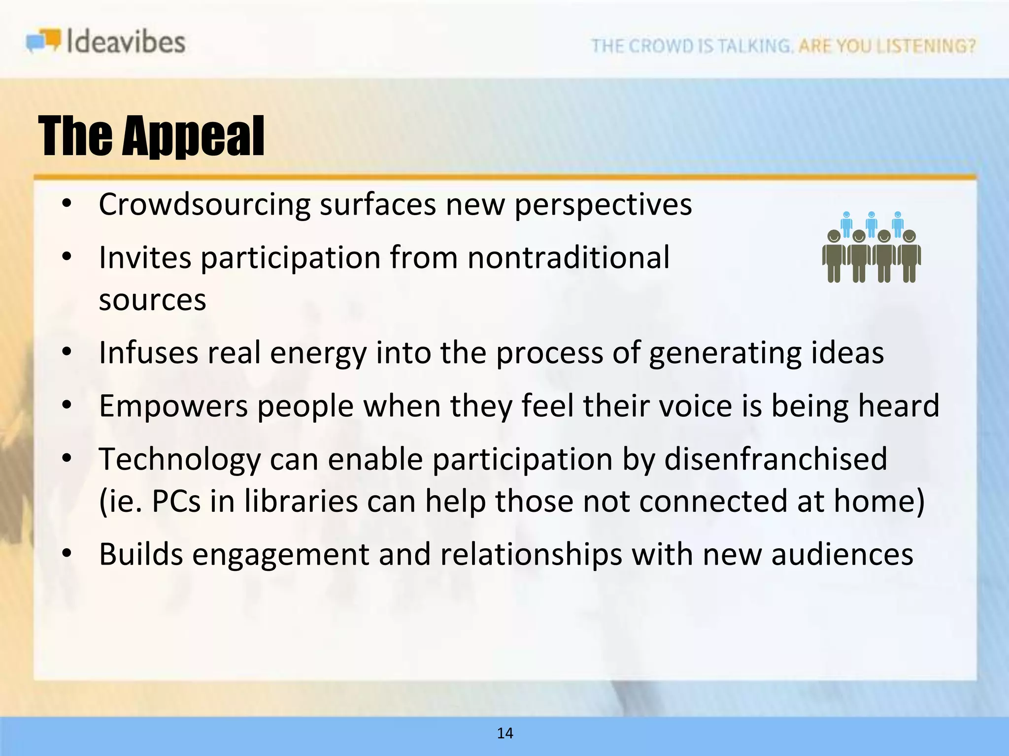 The Appeal
• Crowdsourcing surfaces new perspectives
• Invites participation from nontraditional
  sources
• Infuses real energy into the process of generating ideas
• Empowers people when they feel their voice is being heard
• Technology can enable participation by disenfranchised
  (ie. PCs in libraries can help those not connected at home)
• Builds engagement and relationships with new audiences



                              14
 