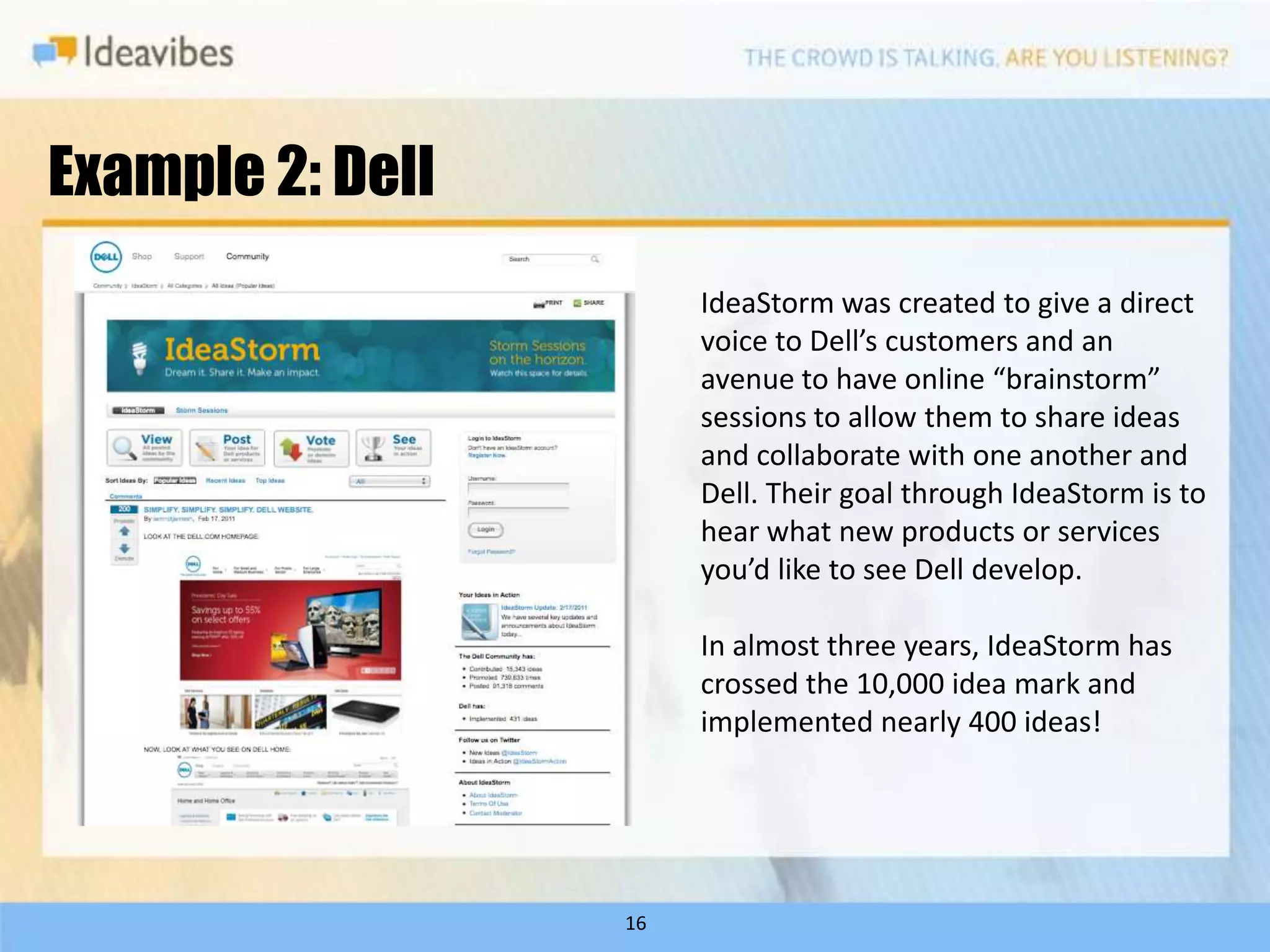 Example 2: Dell
                       IdeaStorm was created to give a direct
                       voice to Dell’s customers and an
                       avenue to have online “brainstorm”
                       sessions to allow them to share ideas
                       and collaborate with one another and
                       Dell. Their goal through IdeaStorm is to
                       hear what new products or services
                       you’d like to see Dell develop.

                       In almost three years, IdeaStorm has
                       crossed the 10,000 idea mark and
                       implemented nearly 400 ideas!




                  16
 