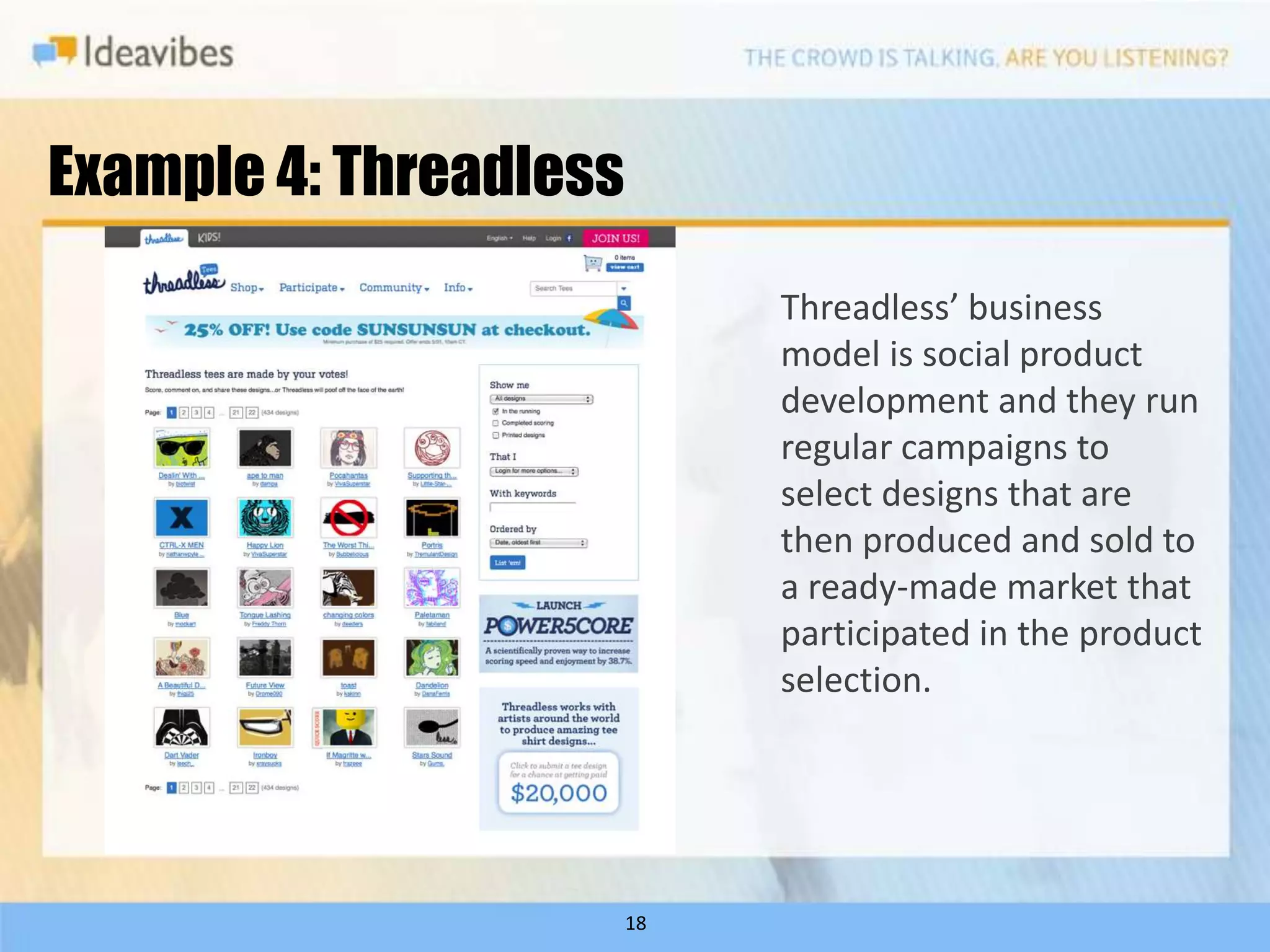 Example 4: Threadless
                             Threadless’ business
                             model is social product
                             development and they run
                             regular campaigns to
                             select designs that are
                             then produced and sold to
                             a ready-made market that
                             participated in the product
                             selection.




                        18
 