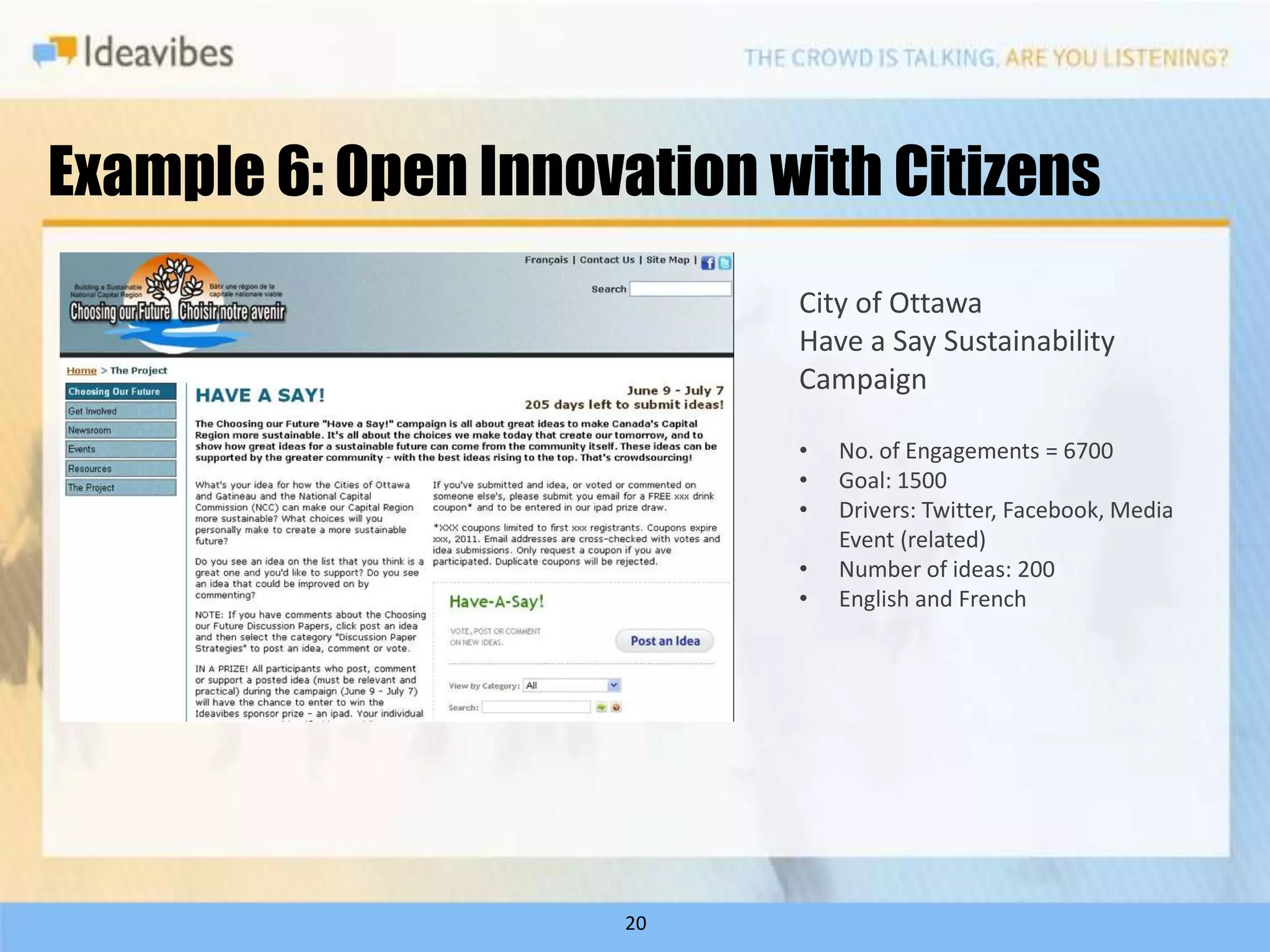 Example 6: Open Innovation with Citizens
                            City of Ottawa
                            Have a Say Sustainability
                            Campaign

                            •   No. of Engagements = 6700
                            •   Goal: 1500
                            •   Drivers: Twitter, Facebook, Media
                                Event (related)
                            •   Number of ideas: 200
                            •   English and French




                     20
 