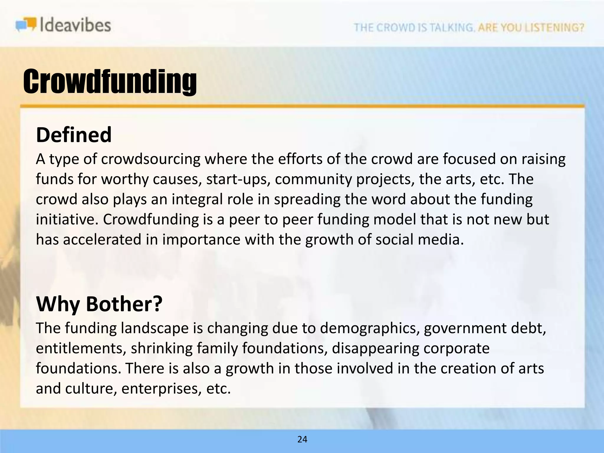 Crowdfunding
Defined
A type of crowdsourcing where the efforts of the crowd are focused on raising
funds for worthy causes, start-ups, community projects, the arts, etc. The
crowd also plays an integral role in spreading the word about the funding
initiative. Crowdfunding is a peer to peer funding model that is not new but
has accelerated in importance with the growth of social media.


Why Bother?
The funding landscape is changing due to demographics, government debt,
entitlements, shrinking family foundations, disappearing corporate
foundations. There is also a growth in those involved in the creation of arts
and culture, enterprises, etc.

                                       24
 