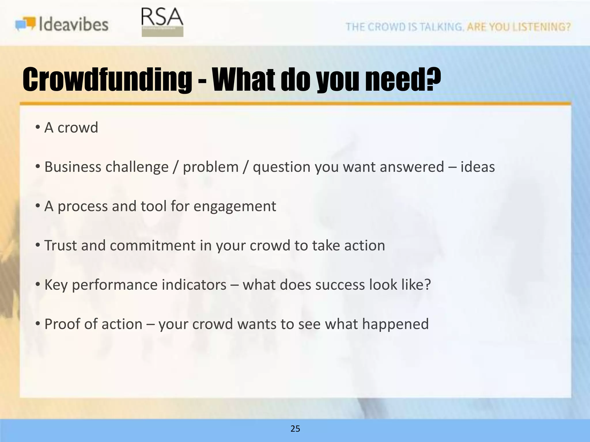Crowdfunding - What do you need?
• A crowd

• Business challenge / problem / question you want answered – ideas

• A process and tool for engagement

• Trust and commitment in your crowd to take action

• Key performance indicators – what does success look like?

• Proof of action – your crowd wants to see what happened




                                      25
 