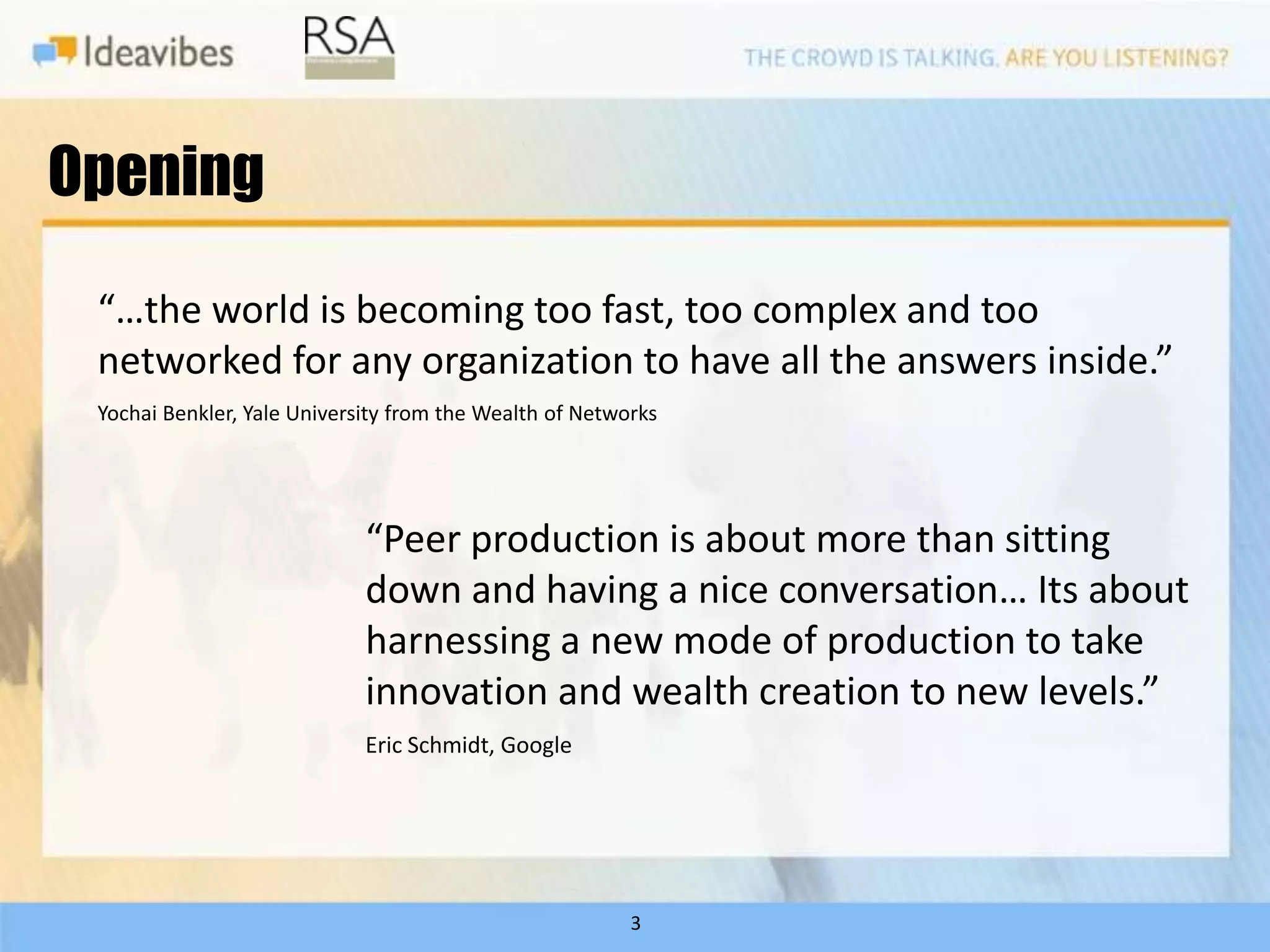 Opening

 “…the world is becoming too fast, too complex and too
 networked for any organization to have all the answers inside.”
 Yochai Benkler, Yale University from the Wealth of Networks




                             “Peer production is about more than sitting
                             down and having a nice conversation… Its about
                             harnessing a new mode of production to take
                             innovation and wealth creation to new levels.”
                             Eric Schmidt, Google




                                                         3
 