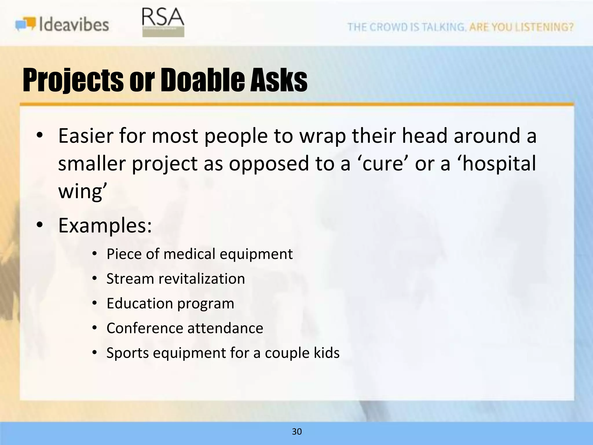 Projects or Doable Asks
 • Easier for most people to wrap their head around a
   smaller project as opposed to a ‘cure’ or a ‘hospital
   wing’
 • Examples:
       •   Piece of medical equipment
       •   Stream revitalization
       •   Education program
       •   Conference attendance
       •   Sports equipment for a couple kids



                                     30
 