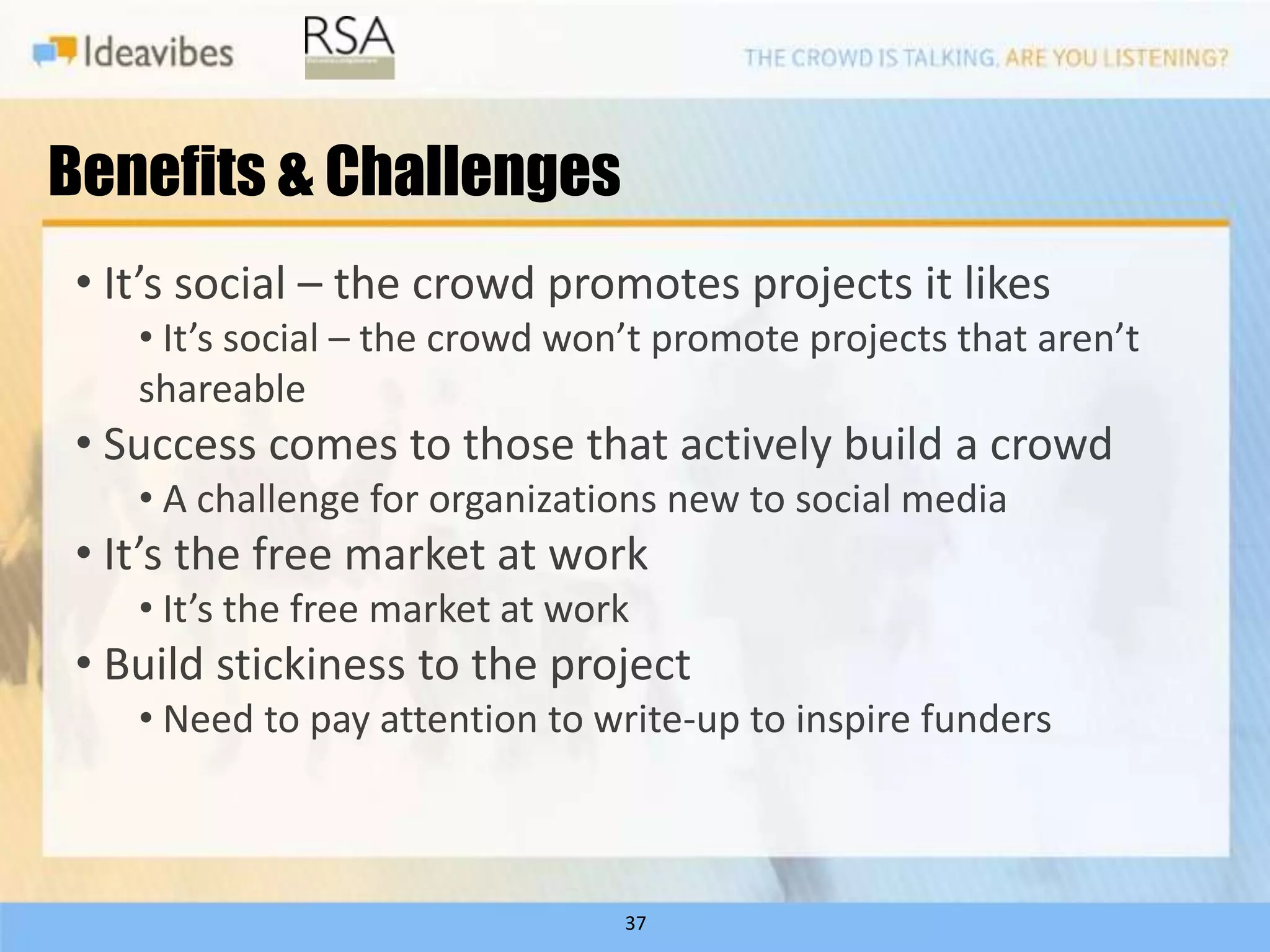 Benefits & Challenges
• It’s social – the crowd promotes projects it likes
   • It’s social – the crowd won’t promote projects that aren’t
   shareable
• Success comes to those that actively build a crowd
   • A challenge for organizations new to social media
• It’s the free market at work
   • It’s the free market at work
• Build stickiness to the project
   • Need to pay attention to write-up to inspire funders



                                37
 