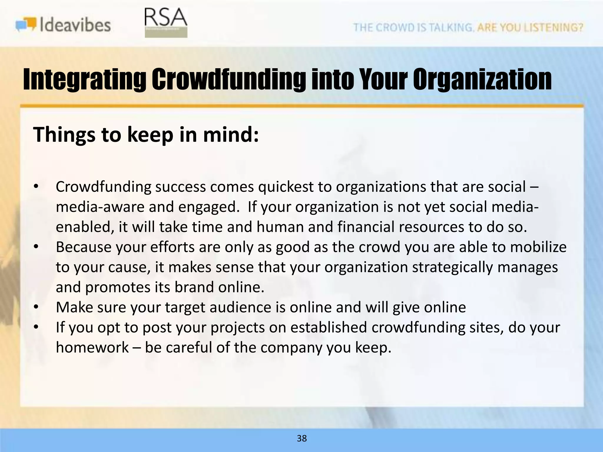 Integrating Crowdfunding into Your Organization
Things to keep in mind:

• Crowdfunding success comes quickest to organizations that are social –
  media-aware and engaged. If your organization is not yet social media-
  enabled, it will take time and human and financial resources to do so.
• Because your efforts are only as good as the crowd you are able to mobilize
  to your cause, it makes sense that your organization strategically manages
  and promotes its brand online.
• Make sure your target audience is online and will give online
• If you opt to post your projects on established crowdfunding sites, do your
  homework – be careful of the company you keep.




                                      38
 