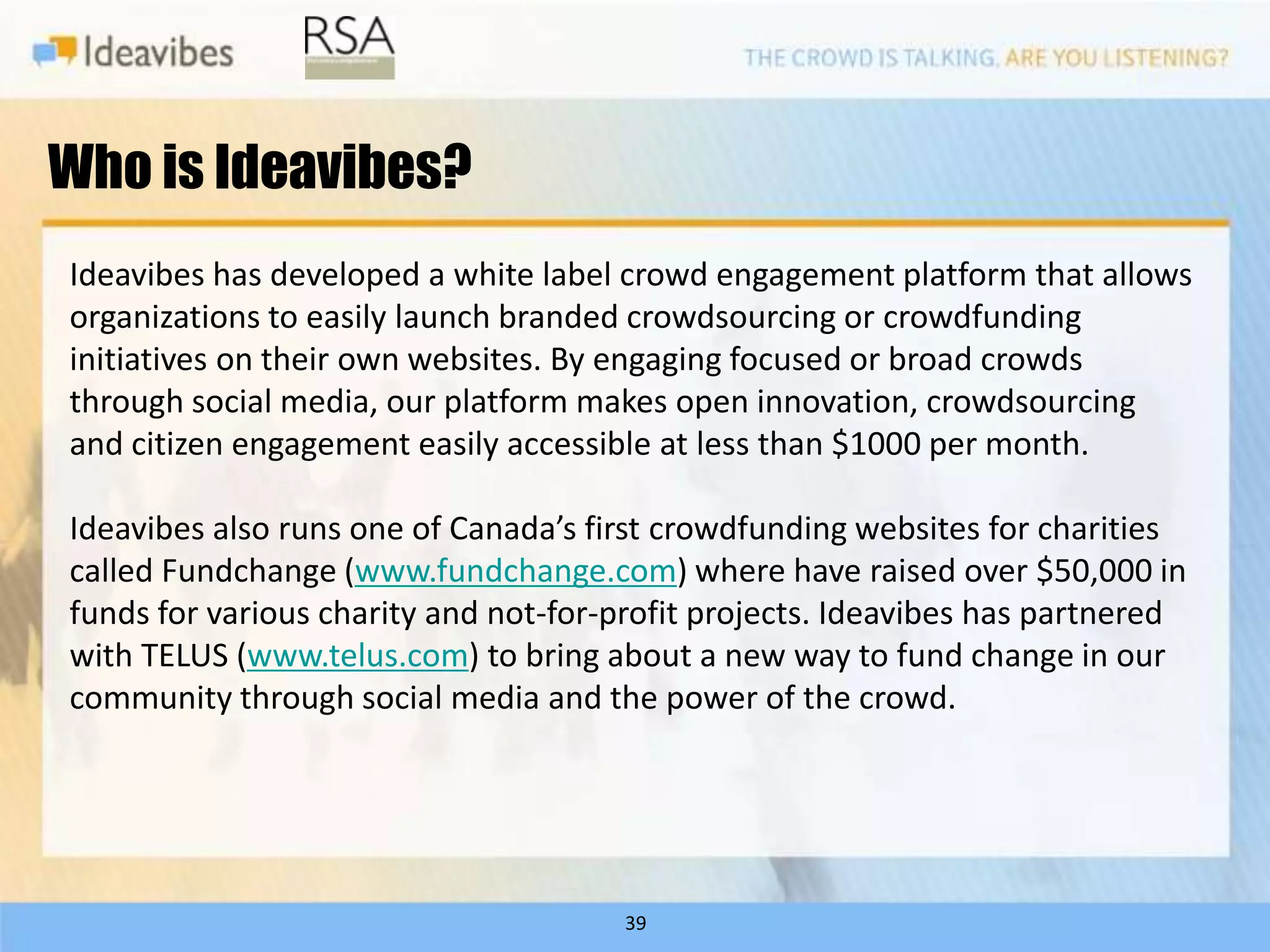 Who is Ideavibes?
Ideavibes has developed a white label crowd engagement platform that allows
organizations to easily launch branded crowdsourcing or crowdfunding
initiatives on their own websites. By engaging focused or broad crowds
through social media, our platform makes open innovation, crowdsourcing
and citizen engagement easily accessible at less than $1000 per month.

Ideavibes also runs one of Canada’s first crowdfunding websites for charities
called Fundchange (www.fundchange.com) where have raised over $50,000 in
funds for various charity and not-for-profit projects. Ideavibes has partnered
with TELUS (www.telus.com) to bring about a new way to fund change in our
community through social media and the power of the crowd.




                                      39
 