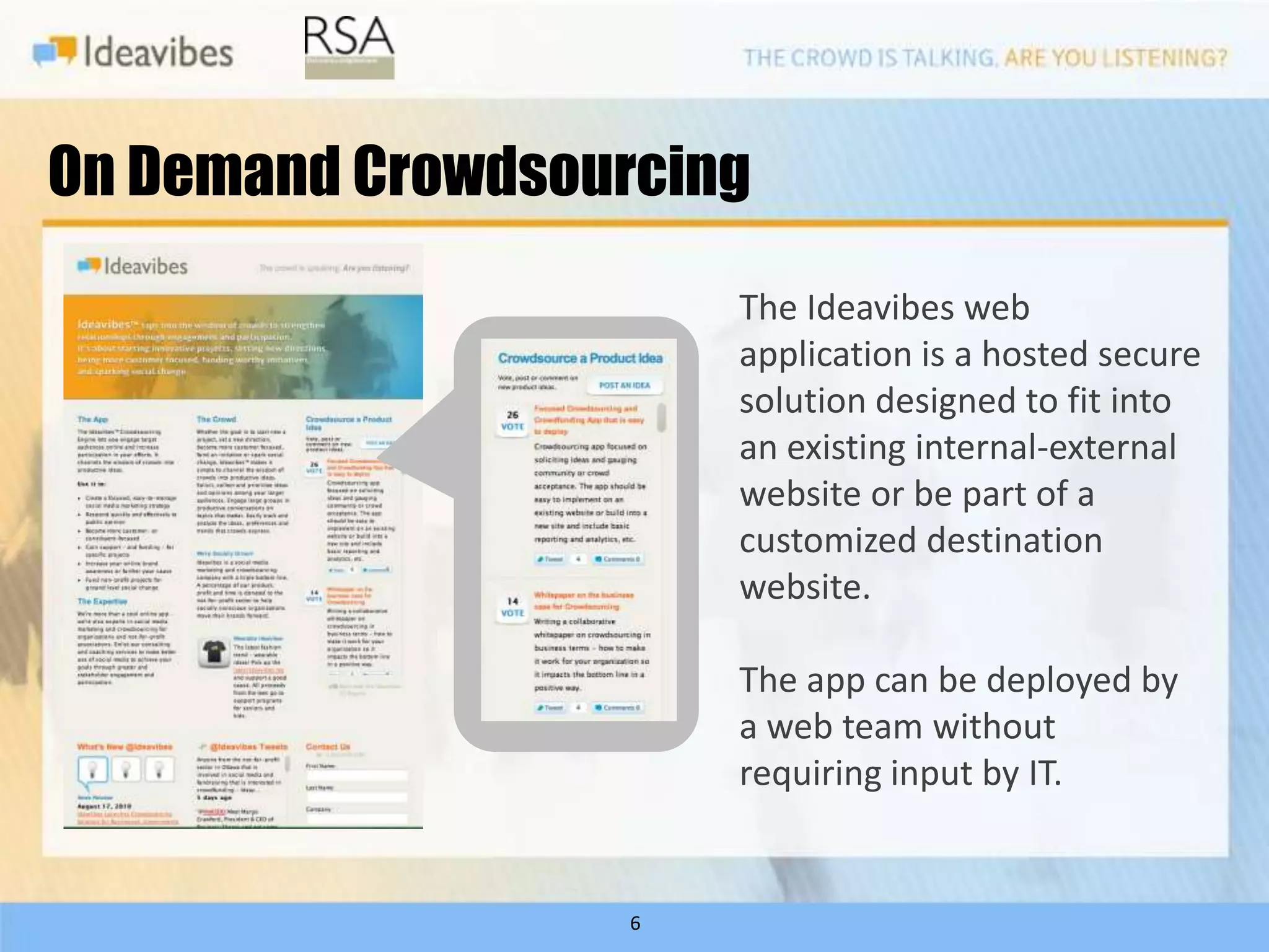 On Demand Crowdsourcing
                       The Ideavibes web
                       application is a hosted secure
                       solution designed to fit into
                       an existing internal-external
                       website or be part of a
                       customized destination
                       website.

                       The app can be deployed by
                       a web team without
                       requiring input by IT.


                   6
 