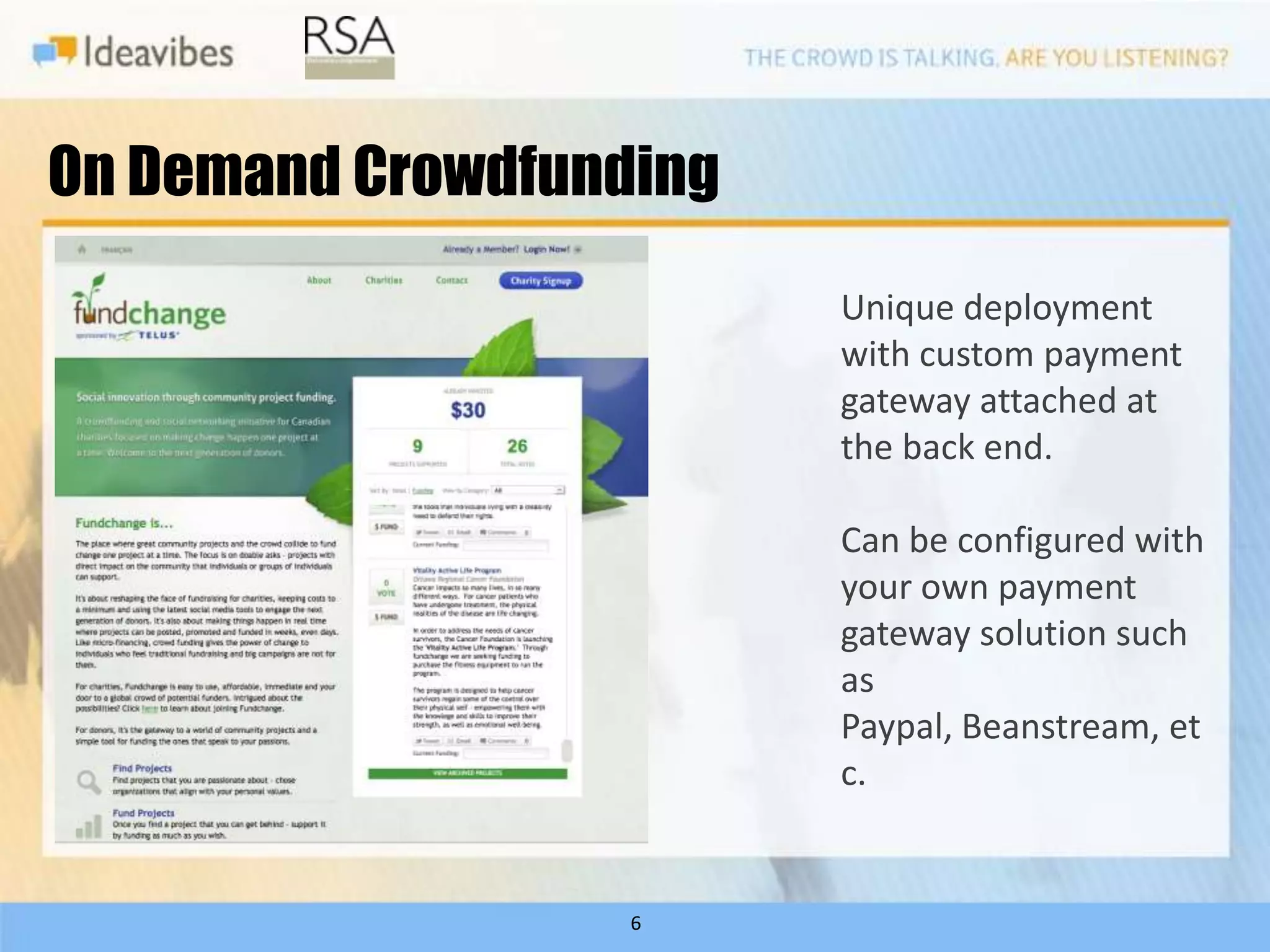 On Demand Crowdfunding
                         Unique deployment
                         with custom payment
                         gateway attached at
                         the back end.

                         Can be configured with
                         your own payment
                         gateway solution such
                         as
                         Paypal, Beanstream, et
                         c.


                   6
 