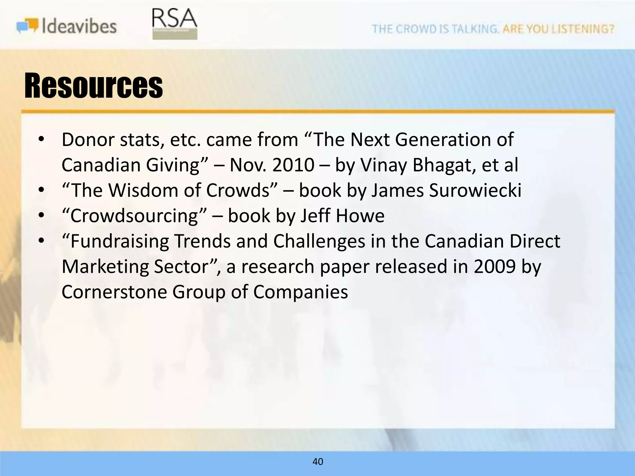 Resources
• Donor stats, etc. came from “The Next Generation of
  Canadian Giving” – Nov. 2010 – by Vinay Bhagat, et al
• “The Wisdom of Crowds” – book by James Surowiecki
• “Crowdsourcing” – book by Jeff Howe
• “Fundraising Trends and Challenges in the Canadian Direct
  Marketing Sector”, a research paper released in 2009 by
  Cornerstone Group of Companies




                               40
 