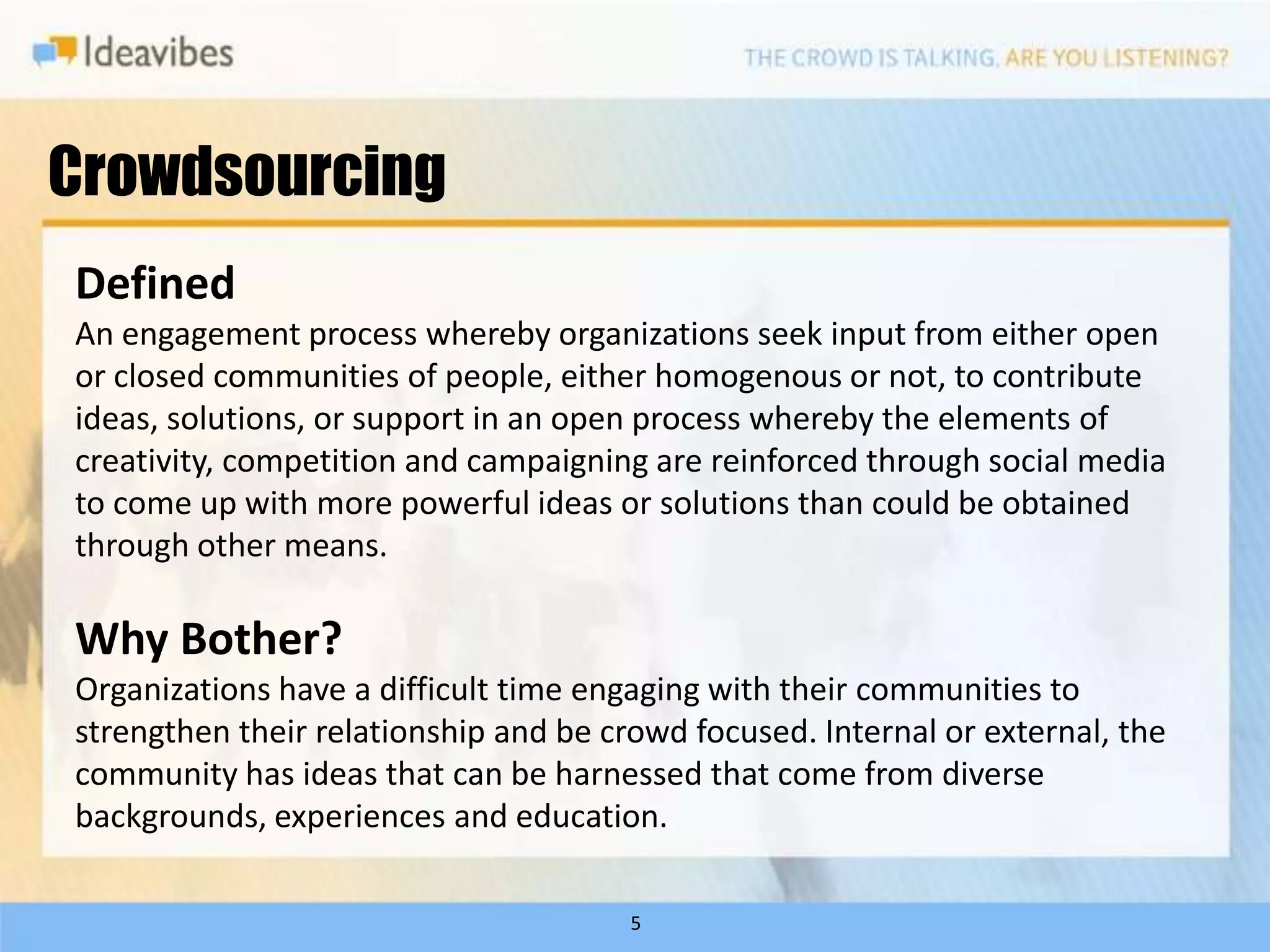 Crowdsourcing
Defined
An engagement process whereby organizations seek input from either open
or closed communities of people, either homogenous or not, to contribute
ideas, solutions, or support in an open process whereby the elements of
creativity, competition and campaigning are reinforced through social media
to come up with more powerful ideas or solutions than could be obtained
through other means.

Why Bother?
Organizations have a difficult time engaging with their communities to
strengthen their relationship and be crowd focused. Internal or external, the
community has ideas that can be harnessed that come from diverse
backgrounds, experiences and education.

                                       5
 