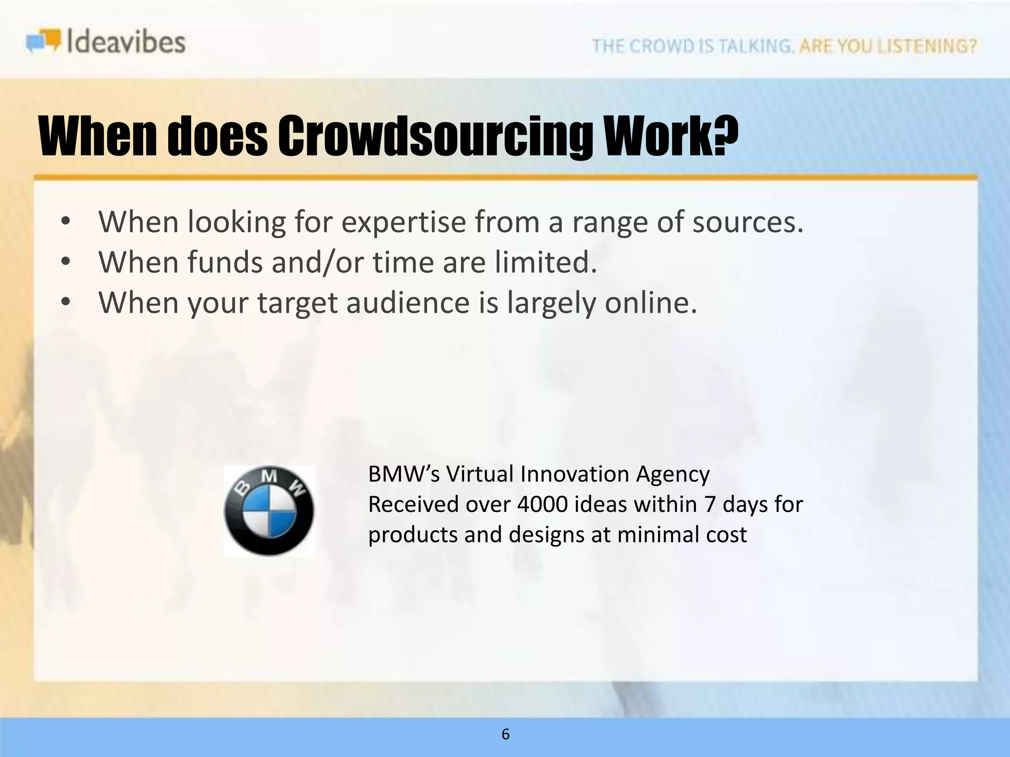 When does Crowdsourcing Work?
• When looking for expertise from a range of sources.
• When funds and/or time are limited.
• When your target audience is largely online.




                     BMW’s Virtual Innovation Agency
                     Received over 4000 ideas within 7 days for
                     products and designs at minimal cost




                                 6
 