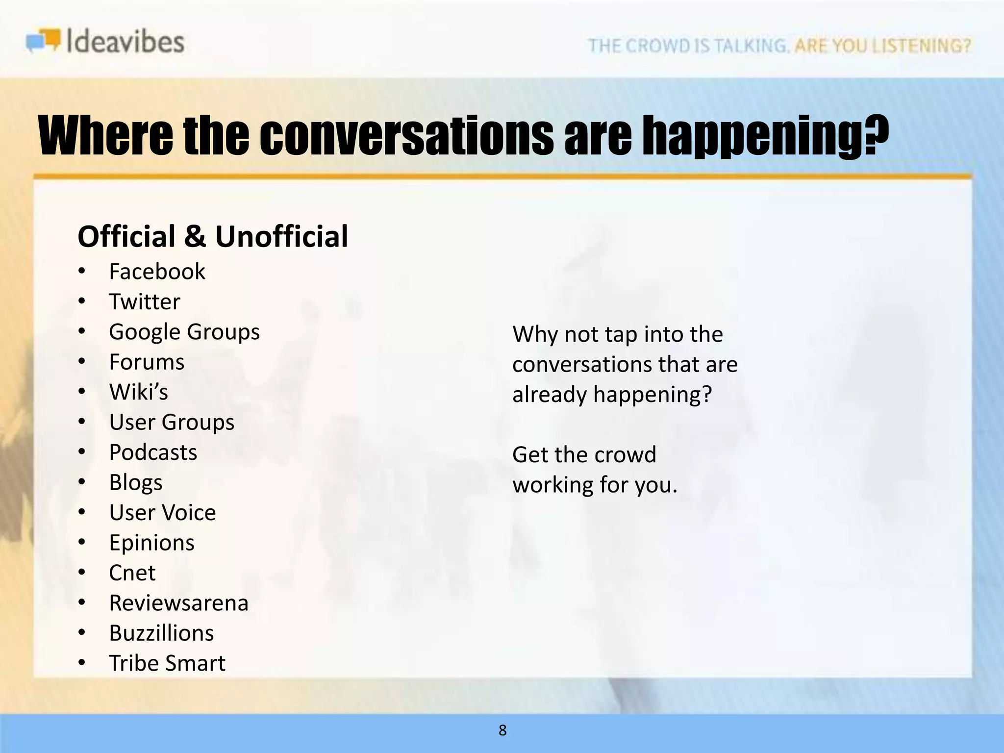 Where the conversations are happening?
 Official & Unofficial
 •   Facebook
 •   Twitter
 •   Google Groups           Why not tap into the
 •   Forums                  conversations that are
 •   Wiki’s                  already happening?
 •   User Groups
 •   Podcasts                Get the crowd
 •   Blogs                   working for you.
 •   User Voice
 •   Epinions
 •   Cnet
 •   Reviewsarena
 •   Buzzillions
 •   Tribe Smart

                         8
 