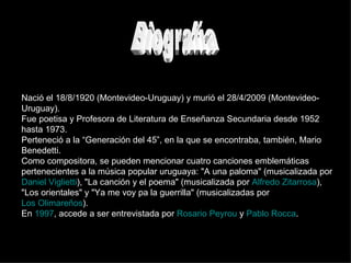 Biografía Nació el 18/8/1920 (Montevideo-Uruguay) y murió el 28/4/2009 (Montevideo-Uruguay). Fue poetisa y Profesora de Literatura de Enseñanza Secundaria desde 1952 hasta 1973. Perteneció a la “Generación del 45”, en la que se encontraba, también, Mario Benedetti. Como compositora, se pueden mencionar cuatro canciones emblemáticas pertenecientes a la música popular uruguaya: "A una paloma" (musicalizada por  Daniel Viglietti ), "La canción y el poema" (musicalizada por  Alfredo Zitarrosa ), "Los orientales" y "Ya me voy pa la guerrilla" (musicalizadas por  Los Olimareños ).  En  1997 , accede a ser entrevistada por  Rosario Peyrou  y  Pablo Rocca . 