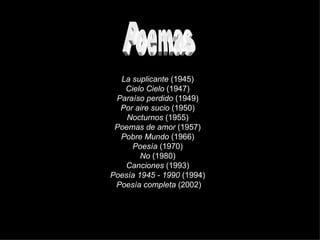 Poemas La suplicante  (1945)  Cielo Cielo  (1947)  Paraíso perdido  (1949)  Por aire sucio  (1950)  Nocturnos  (1955)  Poemas de amor  (1957)  Pobre Mundo  (1966)  Poesía  (1970)  No  (1980)  Canciones  (1993)  Poesía 1945 - 1990  (1994)  Poesía completa  (2002) 