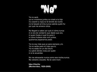 "No" Ya no será, ya no viviremos juntos,no criaré a tu hijo no coseré tu ropa,no te tendré de noche no te besaré al irme,nunca sabrás quién fui por qué me amaron otros. No llegaré a saber por qué,ni cómo,nunca ni si era de verdad lo que dijiste que era, ni quien fuiste,ni qué fui para ti ni cómo hubiera sido vivir juntos, querernos,esperarnos,estar. Ya no soy más que yo para siempre y tú. Ya no serás para mí mas que tú. Ya no estás en un día futuro no sabré dónde vives,con quién ni si te acuerdas. No me abrazarás nunca como esa noche,nunca. No volveré a tocarte. No te veré morir. Idea Vilariño (Montevideo, 1920-2009) 