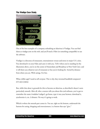 The Vindigo Case Study




One of the best examples of a company unleashing an ideavirus is Vindigo. You can find
them at vindigo.com on the web, and you’ll need a Palm (or something compatible) to use
the software.


Vindigo is a directory of restaurants, entertainment venues and stores in major U.S. cities.
You download it to your Palm and carry it with you. Tell it where you’re standing (in the
illustration above, you’re on the corner of Amsterdam and Broadway in New York City), and
it will show you whatever sort of restaurant or fun you’re looking for. Sorted by distance
from where you are. With ratings. For free.


What a killer app! I need to tell everyone. This is why they invented handheld computers!
IT’S SO COOL!


But, while that alone is grounds for this to become an ideavirus, as described it doesn’t seem
particularly smooth. After all, after a sneezer tells you about this cool software, you’ve got to
remember the name (vindaloo? indigo?), go home, type it into your browser, download it,
synchronize it, etc. A disaster. No way it’s going to work.


Which is where the smooth part comes in. You see, right on the bottom, underneath the
buttons for eating, shopping and entertainment, is a button that says “give.”




Unleashing the Ideavirus                       105                            www.ideavirus.com
 