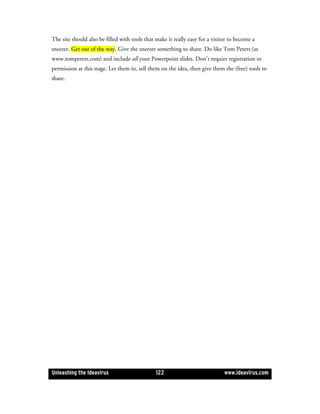 The site should also be filled with tools that make it really easy for a visitor to become a
sneezer. Get out of the way. Give the sneezer something to share. Do like Tom Peters (at
www.tompeters.com) and include all your Powerpoint slides. Don’t require registration or
permission at this stage. Let them in, sell them on the idea, then give them the (free) tools to
share.




Unleashing the Ideavirus                       122                            www.ideavirus.com
 