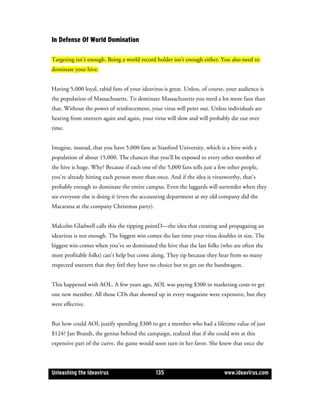 In Defense Of World Domination

Targeting isn’t enough. Being a world record holder isn’t enough either. You also need to
dominate your hive.


Having 5,000 loyal, rabid fans of your ideavirus is great. Unless, of course, your audience is
the population of Massachusetts. To dominate Massachusetts you need a lot more fans than
that. Without the power of reinforcement, your virus will peter out. Unless individuals are
hearing from sneezers again and again, your virus will slow and will probably die out over
time.


Imagine, instead, that you have 5,000 fans at Stanford University, which is a hive with a
population of about 15,000. The chances that you’ll be exposed to every other member of
the hive is huge. Why? Because if each one of the 5,000 fans tells just a few other people,
you’re already hitting each person more than once. And if the idea is virusworthy, that’s
probably enough to dominate the entire campus. Even the laggards will surrender when they
see everyone else is doing it (even the accounting department at my old company did the
Macarana at the company Christmas party).


Malcolm Gladwell calls this the tipping pointD—the idea that creating and propagating an
ideavirus is not enough. The biggest win comes the last time your virus doubles in size. The
biggest win comes when you’ve so dominated the hive that the last folks (who are often the
most profitable folks) can’t help but come along. They tip because they hear from so many
respected sneezers that they feel they have no choice but to get on the bandwagon.


This happened with AOL. A few years ago, AOL was paying $300 in marketing costs to get
one new member. All those CDs that showed up in every magazine were expensive, but they
were effective.


But how could AOL justify spending $300 to get a member who had a lifetime value of just
$124? Jan Brandt, the genius behind the campaign, realized that if she could win at this
expensive part of the curve, the game would soon turn in her favor. She knew that once she



Unleashing the Ideavirus                      135                           www.ideavirus.com
 