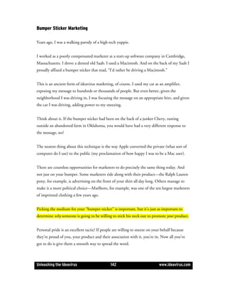 Bumper Sticker Marketing

Years ago, I was a walking parody of a high-tech yuppie.


I worked as a poorly compensated marketer at a start-up software company in Cambridge,
Massachusetts. I drove a dented old Saab. I used a Macintosh. And on the back of my Saab I
proudly affixed a bumper sticker that read, “I’d rather be driving a Macintosh.”


This is an ancient form of ideavirus marketing, of course. I used my car as an amplifier,
exposing my message to hundreds or thousands of people. But even better, given the
neighborhood I was driving in, I was focusing the message on an appropriate hive, and given
the car I was driving, adding power to my sneezing.


Think about it. If the bumper sticker had been on the back of a junker Chevy, rusting
outside an abandoned farm in Oklahoma, you would have had a very different response to
the message, no?


The neatest thing about this technique is the way Apple converted the private (what sort of
computer do I use) to the public (my proclamation of how happy I was to be a Mac user).


There are countless opportunities for marketers to do precisely the same thing today. And
not just on your bumper. Some marketers ride along with their product—the Ralph Lauren
pony, for example, is advertising on the front of your shirt all day long. Others manage to
make it a more political choice—Marlboro, for example, was one of the ten largest marketers
of imprinted clothing a few years ago.


Picking the medium for your “bumper sticker” is important, but it’s just as important to
determine why someone is going to be willing to stick his neck out to promote your product.


Personal pride is an excellent tactic! If people are willing to sneeze on your behalf because
they’re proud of you, your product and their association with it, you’re in. Now all you’ve
got to do is give them a smooth way to spread the word.



Unleashing the Ideavirus                      142                            www.ideavirus.com
 
