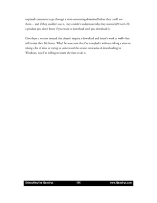 required consumers to go through a time-consuming download before they could use
them… and if they couldn’t use it, they couldn’t understand why they wanted it! Catch-22:
a product you don’t know if you want to download until you download it.


Give them a version instead that doesn’t require a download and doesn’t work as well—but
still makes their life better. Why? Because now that I’ve sampled it without risking a virus or
taking a lot of time or trying to understand the arcane intricacies of downloading in
Windows, now I’m willing to invest the time to do it.




Unleashing the Ideavirus                      144                           www.ideavirus.com
 