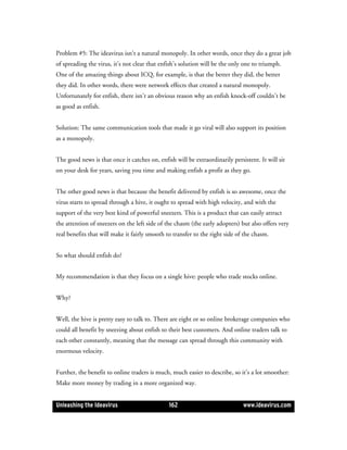 Problem #5: The ideavirus isn’t a natural monopoly. In other words, once they do a great job
of spreading the virus, it’s not clear that enfish’s solution will be the only one to triumph.
One of the amazing things about ICQ, for example, is that the better they did, the better
they did. In other words, there were network effects that created a natural monopoly.
Unfortunately for enfish, there isn’t an obvious reason why an enfish knock-off couldn’t be
as good as enfish.


Solution: The same communication tools that made it go viral will also support its position
as a monopoly.


The good news is that once it catches on, enfish will be extraordinarily persistent. It will sit
on your desk for years, saving you time and making enfish a profit as they go.


The other good news is that because the benefit delivered by enfish is so awesome, once the
virus starts to spread through a hive, it ought to spread with high velocity, and with the
support of the very best kind of powerful sneezers. This is a product that can easily attract
the attention of sneezers on the left side of the chasm (the early adopters) but also offers very
real benefits that will make it fairly smooth to transfer to the right side of the chasm.


So what should enfish do?


My recommendation is that they focus on a single hive: people who trade stocks online.


Why?


Well, the hive is pretty easy to talk to. There are eight or so online brokerage companies who
could all benefit by sneezing about enfish to their best customers. And online traders talk to
each other constantly, meaning that the message can spread through this community with
enormous velocity.


Further, the benefit to online traders is much, much easier to describe, so it’s a lot smoother:
Make more money by trading in a more organized way.


Unleashing the Ideavirus                       162                            www.ideavirus.com
 
