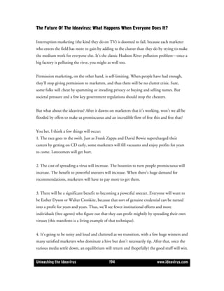 The Future Of The Ideavirus: What Happens When Everyone Does It?

Interruption marketing (the kind they do on TV) is doomed to fail, because each marketer
who enters the field has more to gain by adding to the clutter than they do by trying to make
the medium work for everyone else. It’s the classic Hudson River pollution problem—once a
big factory is polluting the river, you might as well too.


Permission marketing, on the other hand, is self-limiting. When people have had enough,
they’ll stop giving permission to marketers, and thus there will be no clutter crisis. Sure,
some folks will cheat by spamming or invading privacy or buying and selling names. But
societal pressure and a few key government regulations should stop the cheaters.


But what about the ideavirus? After it dawns on marketers that it’s working, won’t we all be
flooded by offers to make us promiscuous and an incredible flow of free this and free that?


You bet. I think a few things will occur:
1. The race goes to the swift. Just as Frank Zappa and David Bowie supercharged their
careers by getting on CD early, some marketers will fill vacuums and enjoy profits for years
to come. Latecomers will get hurt.


2. The cost of spreading a virus will increase. The bounties to turn people promiscuous will
increase. The benefit to powerful sneezers will increase. When there’s huge demand for
recommendations, marketers will have to pay more to get them.


3. There will be a significant benefit to becoming a powerful sneezer. Everyone will want to
be Esther Dyson or Walter Cronkite, because that sort of genuine credential can be turned
into a profit for years and years. Thus, we’ll see fewer institutional efforts and more
individuals (free agents) who figure out that they can profit mightily by spreading their own
viruses (this manifesto is a living example of that technique).


4. It’s going to be noisy and loud and cluttered as we transition, with a few huge winners and
many satisfied marketers who dominate a hive but don’t necessarily tip. After that, once the
various media settle down, an equilibrium will return and (hopefully) the good stuff will win.


Unleashing the Ideavirus                       194                           www.ideavirus.com
 