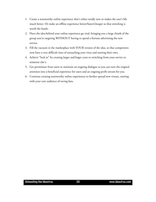 1. Create a noteworthy online experience that’s either totally new or makes the user’s life
   much better. Or make an offline experience better/faster/cheaper so that switching is
   worth the hassle.
2. Have the idea behind your online experience go viral, bringing you a large chunk of the
   group you’re targeting WITHOUT having to spend a fortune advertising the new
   service.
3. Fill the vacuum in the marketplace with YOUR version of the idea, so that competitors
   now have a very difficult time of unteaching your virus and starting their own.
4. Achieve “lock in” by creating larger and larger costs to switching from your service to
   someone else’s.
5. Get permission from users to maintain an ongoing dialogue so you can turn the original
   attention into a beneficial experience for users and an ongoing profit stream for you.
6. Continue creating noteworthy online experiences to further spread new viruses, starting
   with your core audience of raving fans.




Unleashing the Ideavirus                     20                            www.ideavirus.com
 