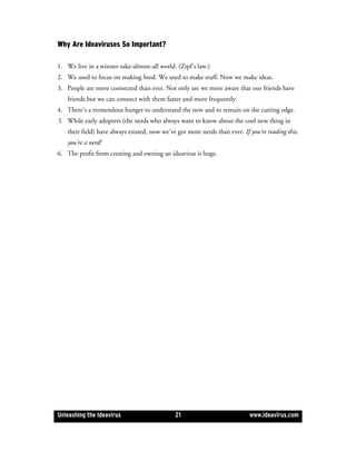 Why Are Ideaviruses So Important?

1. We live in a winner-take-almost-all world. (Zipf’s law.)
2. We used to focus on making food. We used to make stuff. Now we make ideas.
3. People are more connected than ever. Not only are we more aware that our friends have
   friends but we can connect with them faster and more frequently.
4. There’s a tremendous hunger to understand the new and to remain on the cutting edge.
5. While early adopters (the nerds who always want to know about the cool new thing in
   their field) have always existed, now we’ve got more nerds than ever. If you’re reading this,
   you’re a nerd!
6. The profit from creating and owning an ideavirus is huge.




Unleashing the Ideavirus                      21                            www.ideavirus.com
 