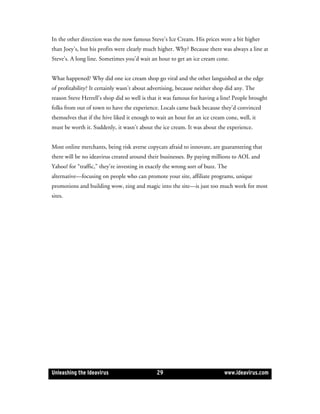 In the other direction was the now famous Steve’s Ice Cream. His prices were a bit higher
than Joey’s, but his profits were clearly much higher. Why? Because there was always a line at
Steve’s. A long line. Sometimes you’d wait an hour to get an ice cream cone.


What happened? Why did one ice cream shop go viral and the other languished at the edge
of profitability? It certainly wasn’t about advertising, because neither shop did any. The
reason Steve Herrell’s shop did so well is that it was famous for having a line! People brought
folks from out of town to have the experience. Locals came back because they’d convinced
themselves that if the hive liked it enough to wait an hour for an ice cream cone, well, it
must be worth it. Suddenly, it wasn’t about the ice cream. It was about the experience.


Most online merchants, being risk averse copycats afraid to innovate, are guaranteeing that
there will be no ideavirus created around their businesses. By paying millions to AOL and
Yahoo! for “traffic,” they’re investing in exactly the wrong sort of buzz. The
alternative—focusing on people who can promote your site, affiliate programs, unique
promotions and building wow, zing and magic into the site—is just too much work for most
sites.




Unleashing the Ideavirus                      29                             www.ideavirus.com
 