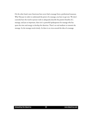 On the other hand, most Americans have never had a massage from a professional masseuse.
Why? Because in order to understand the power of a massage, you have to get one. We don’t
currently have the word or picture tools to adequately describe the positive benefits of a
massage, and just as important, there isn’t a powerful spokesperson for massage who has
spent the time and energy to develop the ideavirus. There’s no real medium to transmit the
message. So the message travels slowly. So there is no virus around the idea of a massage.




Unleashing the Ideavirus                      33                            www.ideavirus.com
 