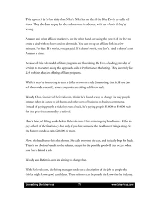 This approach is far less risky than Nike’s. Nike has no idea if the Blue Devils actually sell
shoes. They also have to pay for the endorsement in advance, with no refunds if they’re
wrong.


Amazon and other affiliate marketers, on the other hand, are using the power of the Net to
create a deal with no losers and no downside. You can set up an affiliate link in a few
minutes. For free. If it works, you get paid. If it doesn’t work, you don’t. And it doesn’t cost
Amazon a dime.


Because of this risk model, affiliate programs are flourishing. Be Free, a leading provider of
services to marketers using this approach, calls it Performance Marketing. They currently list
235 websites that are offering affiliate programs.


While it may be interesting to earn a dollar or two on a sale (interesting, that is, if you can
sell thousands a month), some companies are taking a different tack.


Woody Chin, founder of Referrals.com, thinks he’s found a way to change the way people
interact when it comes to job hunts and other sorts of business-to-business commerce.
Instead of paying people a nickel or even a buck, he’s paying people $1,000 to $5,000 each
for that priceless commodity: a referral.


Here’s how job filling works before Referrals.com: Hire a contingency headhunter. Offer to
pay a third of the final salary, but only if you hire someone the headhunter brings along. So
the hunter stands to earn $20,000 or more.


Now, the headhunter hits the phones. She calls everyone she can, and basically begs for leads.
There’s no obvious benefit to the referrer, except for the possible goodwill that occurs when
you find a friend a job.


Woody and Referrals.com are aiming to change that.


With Referrals.com, the hiring manager sends out a description of the job to people she
thinks might know good candidates. These referrers can be people she knows in the industry,


Unleashing the Ideavirus                        71                            www.ideavirus.com
 