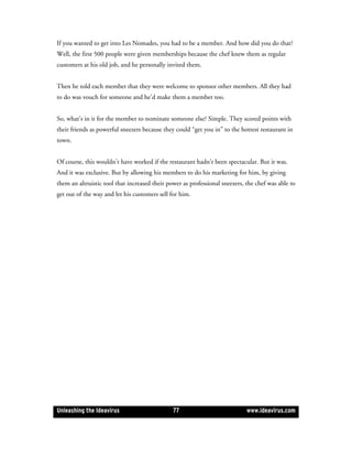 If you wanted to get into Les Nomades, you had to be a member. And how did you do that?
Well, the first 500 people were given memberships because the chef knew them as regular
customers at his old job, and he personally invited them.


Then he told each member that they were welcome to sponsor other members. All they had
to do was vouch for someone and he’d make them a member too.


So, what’s in it for the member to nominate someone else? Simple. They scored points with
their friends as powerful sneezers because they could “get you in” to the hottest restaurant in
town.


Of course, this wouldn’t have worked if the restaurant hadn’t been spectacular. But it was.
And it was exclusive. But by allowing his members to do his marketing for him, by giving
them an altruistic tool that increased their power as professional sneezers, the chef was able to
get out of the way and let his customers sell for him.




Unleashing the Ideavirus                       77                            www.ideavirus.com
 