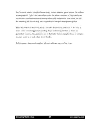 PayPal.com is another example of an extremely virulent idea that spread because the medium
was so powerful. PayPal.com is an online service that allows customers of eBay—and other
auction site—customers to transfer money online safely and securely. Now, when you pay
for something you buy on eBay, you can just PayPal.com your money to the person.


Here, the medium is the money. People care a lot about money, and since, in this case, it
solves a time-consuming problem (sending checks and waiting for them to clear), it’s
particularly welcome. And, just as we saw in the Sticker Station example, the act of using the
medium causes us to teach others about the idea.


In both cases, a focus on the medium led to the ultimate success of the virus.




Unleashing the Ideavirus                      97                           www.ideavirus.com
 