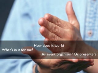 How does it work?
What’s in it for me?
As event organiser? Or presenter?
 