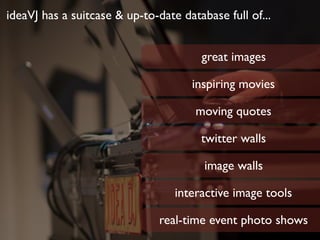 ideaVJ has a suitcase & up-to-date database full of...
great images
inspiring movies
moving quotes
twitter walls
image walls
interactive image tools
real-time event photo shows
 