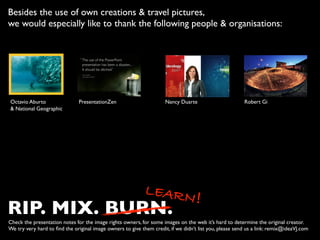 RIP. MIX. BURN.
LEARN!
Check the presentation notes for the image rights owners, for some images on the web it’s hard to determine the original creator.  
We try very hard to ﬁnd the original image owners to give them credit, if we didn’t list you, please send us a link: remix@ideaVJ.com
Besides the use of own creations & travel pictures,  
we would especially like to thank the following people & organisations:
Octavio Aburto 
& National Geographic
PresentationZen Robert GiNancy Duarte
 