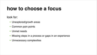 how to choose a focus
look for:!

• Unexplored/growth areas !
• Common pain points!
• Unmet needs!
• Missing steps in a process or gaps in an experience!
• Unnecessary complexities!
!

 