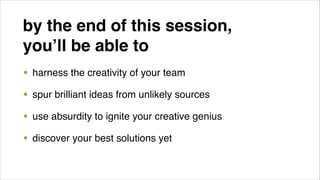 by the end of this session, !
you’ll be able to!
• harness the creativity of your team!
• spur brilliant ideas from unlikely sources!
• use absurdity to ignite your creative genius!
• discover your best solutions yet

 