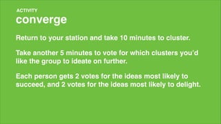 ACTIVITY

converge
Return to your station and take 10 minutes to cluster.!
Take another 5 minutes to vote for which clusters you’d
like the group to ideate on further.!
Each person gets 2 votes for the ideas most likely to
succeed, and 2 votes for the ideas most likely to delight.!
!

 