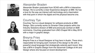 Alexander Braden 
Alexander Braden graduated from SCAD with a BFA in Interactive
Design. He is currently a User Experience designer at IBM. He has
a love for the way we interact with technology and a fascination
with that point in which the digital and the physical become one.

!

Courtney Tye 
Courtney Tye is a visual designer for software products at IBM
Design. She currently works on Smarter Cities projects within the
Industry Solutions division of IBM and previously worked on B2B
commerce. Courtney graduated from UNC-Chapel Hill in May 2013
with a major in graphic design.

!

Breyna Fries 
Breyna Fries is a Visual Designer at frog here in Austin. There she’s
responsible for bringing each moment of the design to life with a
powerful visual language that strategically extends each brand. She
has a BFA in Graphic Design from the Savannah College of Art and
Design where she focused on brand development. !

 