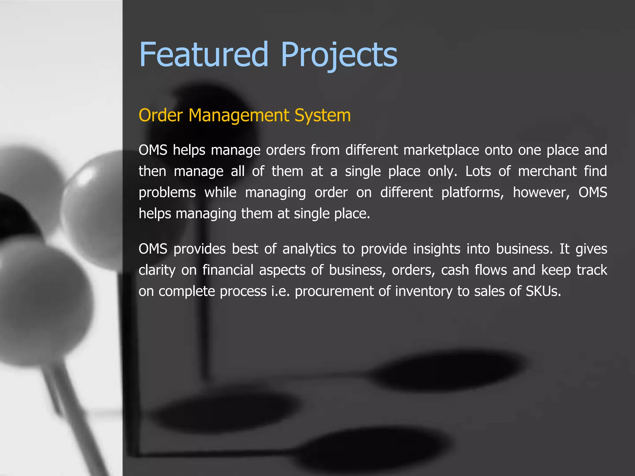 Featured Projects
Order Management System
OMS helps manage orders from different marketplace onto one place and
then manage all of them at a single place only. Lots of merchant find
problems while managing order on different platforms, however, OMS
helps managing them at single place.
OMS provides best of analytics to provide insights into business. It gives
clarity on financial aspects of business, orders, cash flows and keep track
on complete process i.e. procurement of inventory to sales of SKUs.
 