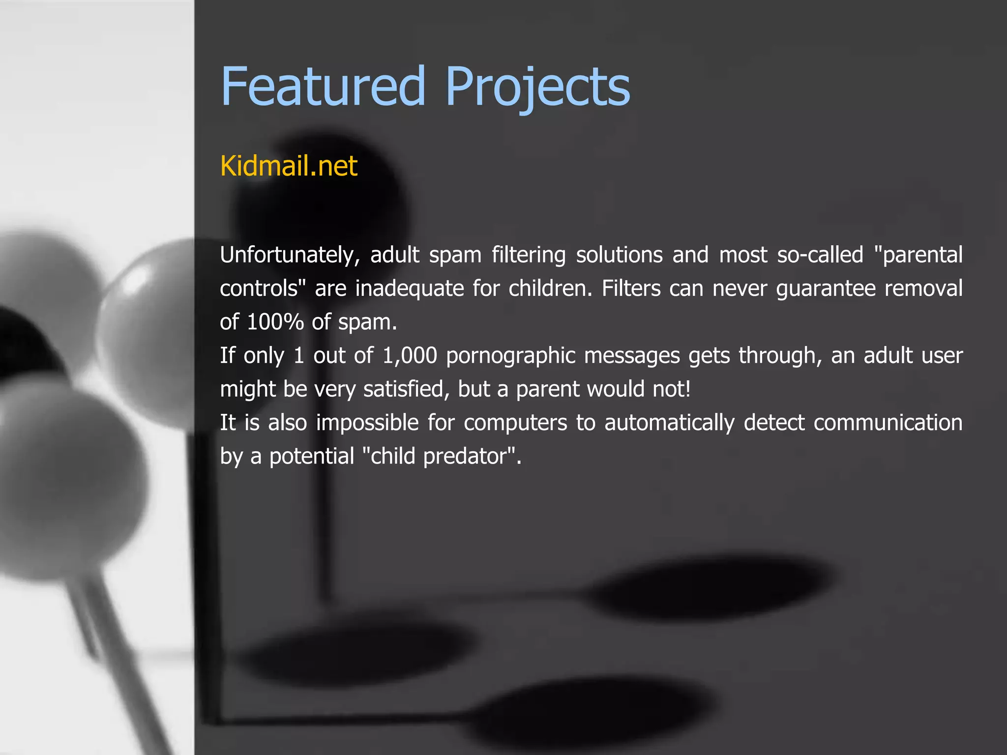 Featured Projects
Kidmail.net
Unfortunately, adult spam filtering solutions and most so-called "parental
controls" are inadequate for children. Filters can never guarantee removal
of 100% of spam.
If only 1 out of 1,000 pornographic messages gets through, an adult user
might be very satisfied, but a parent would not!
It is also impossible for computers to automatically detect communication
by a potential "child predator".
 