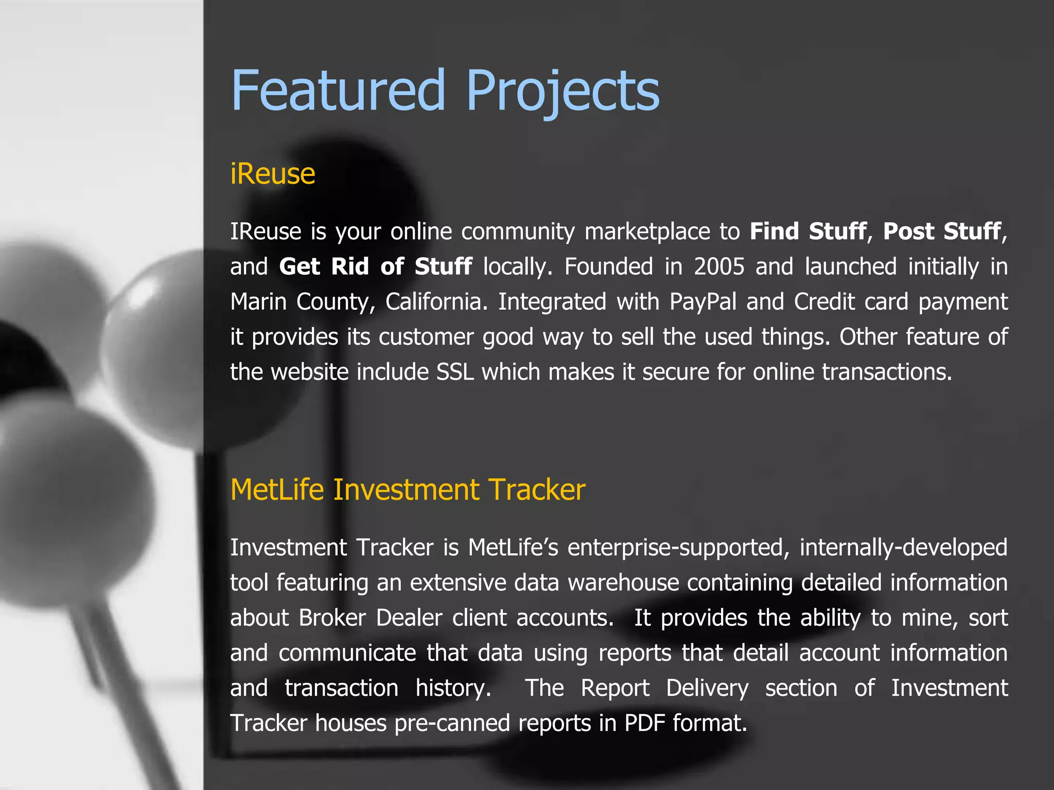 Featured Projects
iReuse
IReuse is your online community marketplace to Find Stuff, Post Stuff,
and Get Rid of Stuff locally. Founded in 2005 and launched initially in
Marin County, California. Integrated with PayPal and Credit card payment
it provides its customer good way to sell the used things. Other feature of
the website include SSL which makes it secure for online transactions.
MetLife Investment Tracker
Investment Tracker is MetLife’s enterprise-supported, internally-developed
tool featuring an extensive data warehouse containing detailed information
about Broker Dealer client accounts. It provides the ability to mine, sort
and communicate that data using reports that detail account information
and transaction history. The Report Delivery section of Investment
Tracker houses pre-canned reports in PDF format.
 