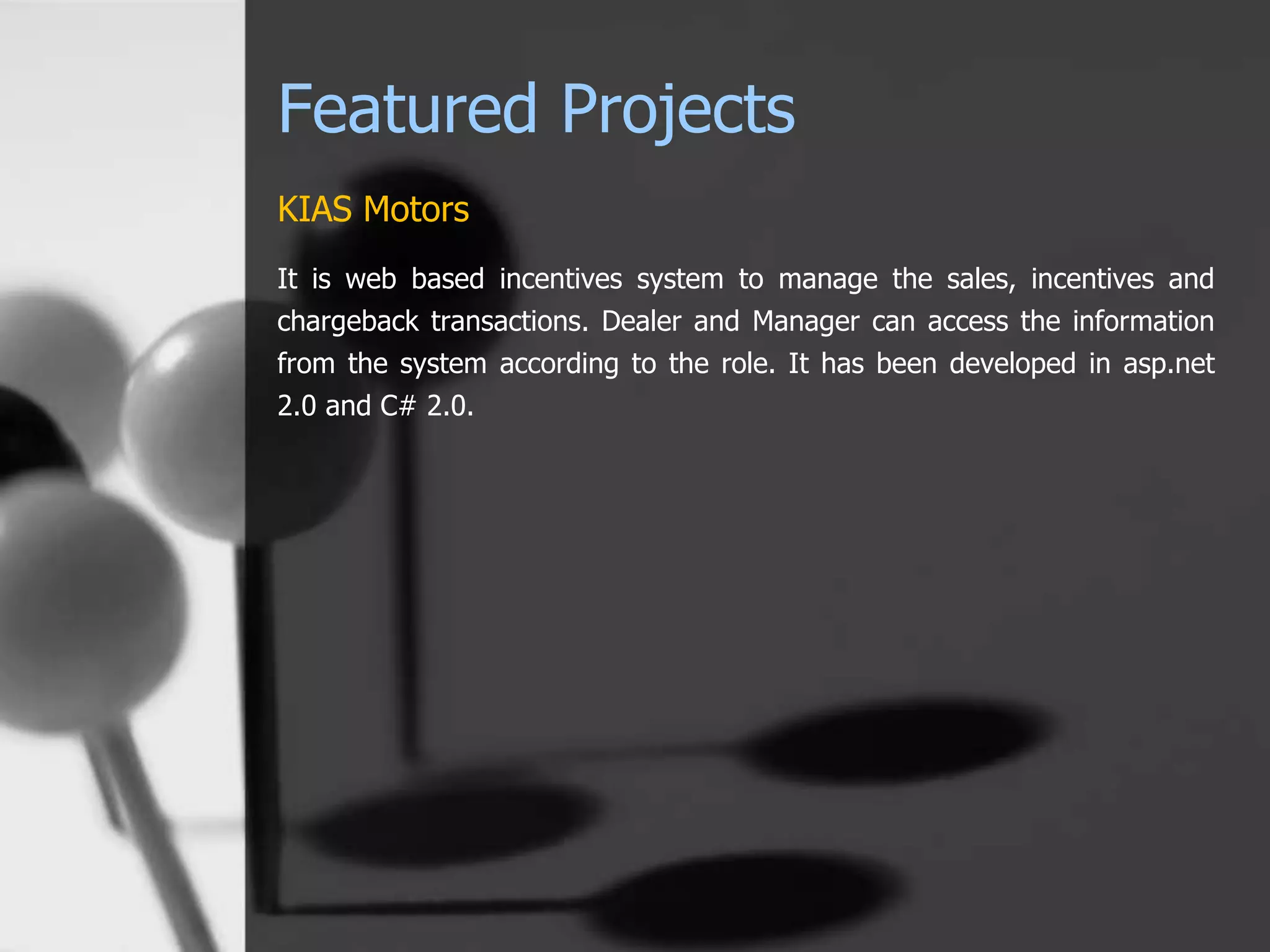 Featured Projects
KIAS Motors
It is web based incentives system to manage the sales, incentives and
chargeback transactions. Dealer and Manager can access the information
from the system according to the role. It has been developed in asp.net
2.0 and C# 2.0.
 